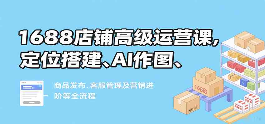 1688店铺高级运营课，定位搭建、AI作图、商品发布、客服管理及营销进阶等全流程-怪兽网创俱乐部