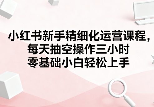 小红书新手精细化运营课程，每天抽空操作三小时，零基础小白轻松上手-怪兽网创俱乐部