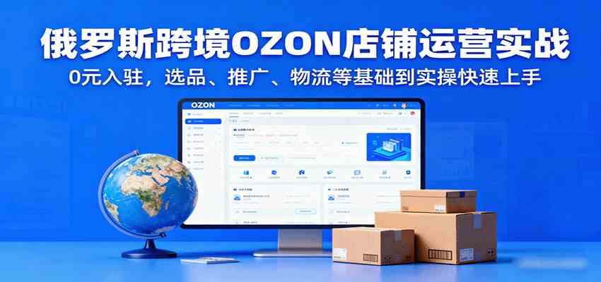 俄罗斯跨境OZON店铺运营实战，0元入驻，选品、推广、物流等基础到实操快速上手-怪兽网创俱乐部