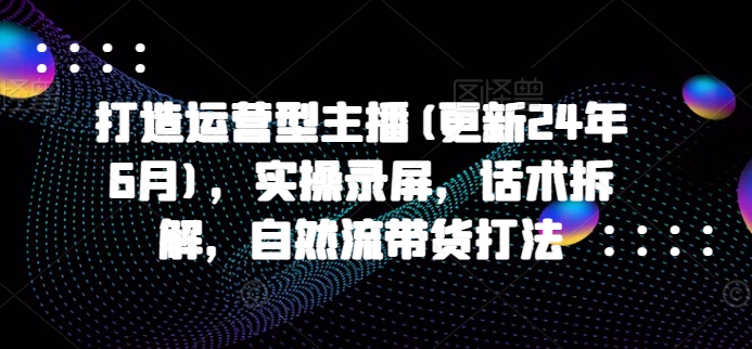 打造运营型主播(更新25年8月)，实操录屏，话术拆解，自然流带货打法-怪兽网创俱乐部